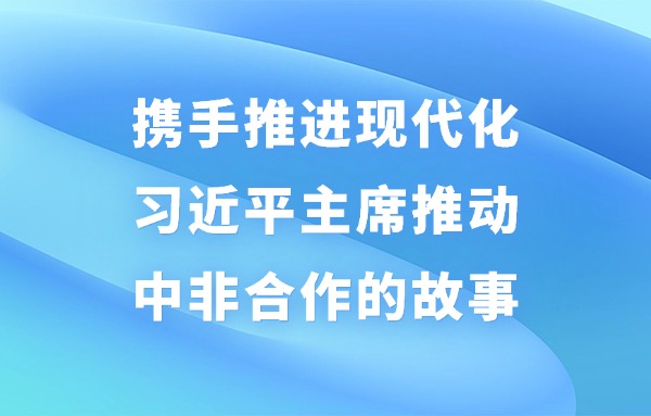 學習進行時丨攜手推進現(xiàn)代化——習近平主席推動中非合作的故事
